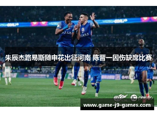 朱辰杰路易斯随申花出征河南 陈晋一因伤缺席比赛