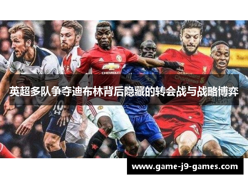 英超多队争夺迪布林背后隐藏的转会战与战略博弈