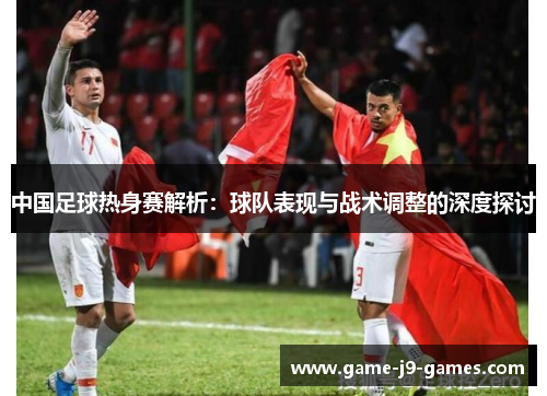 中国足球热身赛解析:球队表现与战术调整的深度探讨 中国足球热身赛解析:球队表现与战术调整的深度探讨