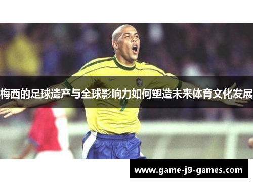 梅西的足球遗产与全球影响力如何塑造未来体育文化发展 梅西的足球遗产与全球影响力如何塑造未来体育文化发展