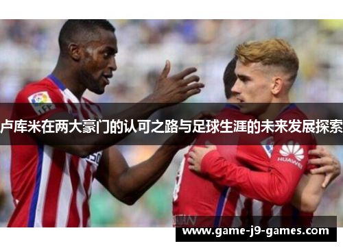 卢库米在两大豪门的认可之路与足球生涯的未来发展探索
