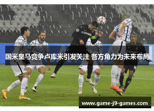 国米皇马竞争卢库米引发关注 各方角力为未来布局