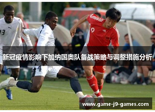 新冠疫情影响下加纳国奥队备战策略与调整措施分析 新冠疫情影响下加纳国奥队备战策略与调整措施分析