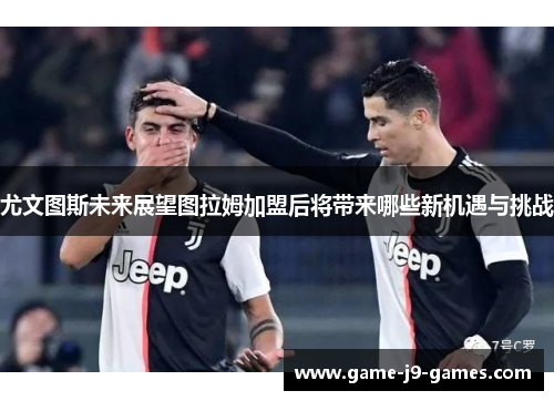 尤文图斯未来展望图拉姆加盟后将带来哪些新机遇与挑战 尤文图斯未来展望图拉姆加盟后将带来哪些新机遇与挑战