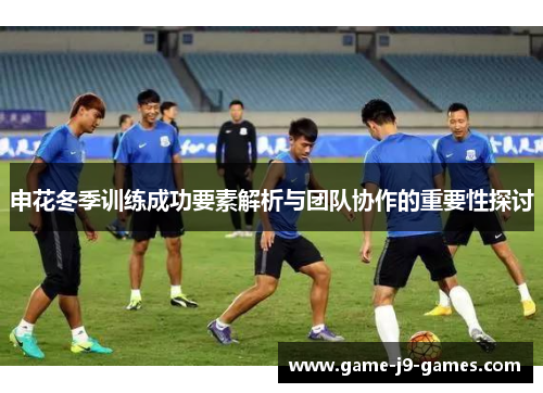 申花冬季训练成功要素解析与团队协作的重要性探讨 申花冬季训练成功要素解析与团队协作的重要性探讨