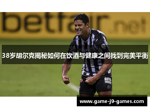 38岁胡尔克揭秘如何在饮酒与健康之间找到完美平衡