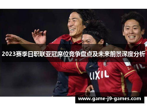 2023赛季日职联亚冠席位竞争盘点及未来前景深度分析