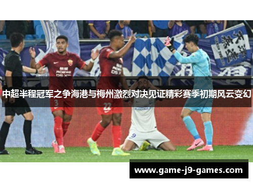 中超半程冠军之争海港与梅州激烈对决见证精彩赛季初期风云变幻