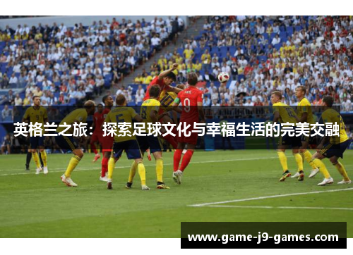 英格兰之旅:探索足球文化与幸福生活的完美交融 英格兰之旅:探索足球文化与幸福生活的完美交融