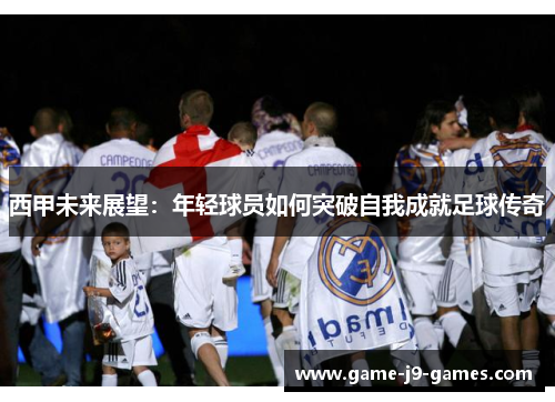 西甲未来展望:年轻球员如何突破自我成就足球传奇 西甲未来展望:年轻球员如何突破自我成就足球传奇