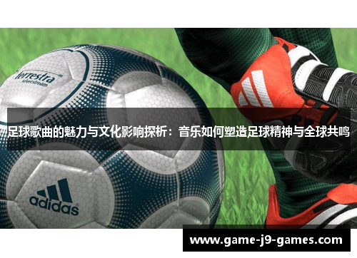 足球歌曲的魅力与文化影响探析：音乐如何塑造足球精神与全球共鸣