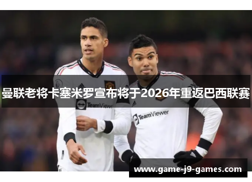 曼联老将卡塞米罗宣布将于2026年重返巴西联赛